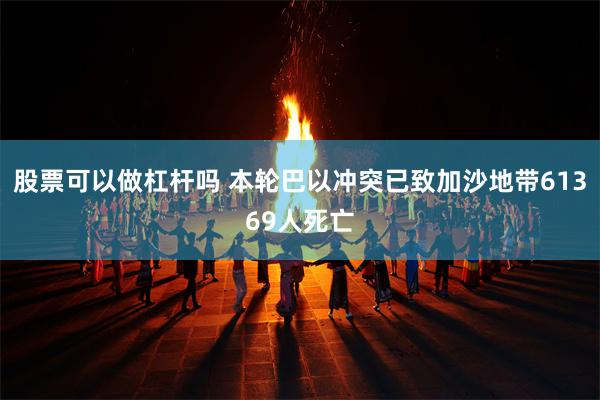 股票可以做杠杆吗 本轮巴以冲突已致加沙地带61369人死亡