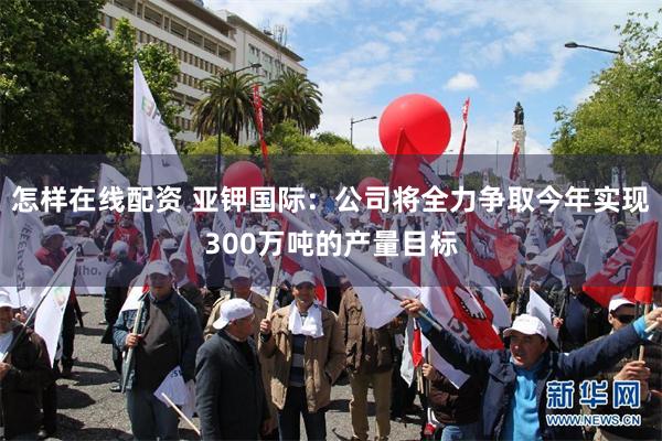 怎样在线配资 亚钾国际:公司将全力争取今年实现300万吨的产量目标