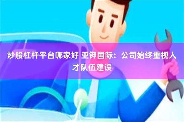 炒股杠杆平台哪家好 亚钾国际：公司始终重视人才队伍建设