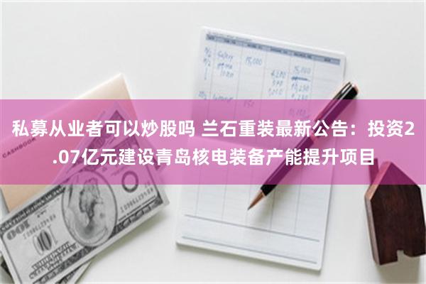 私募从业者可以炒股吗 兰石重装最新公告：投资2.07亿元建设青岛核电装备产能提升项目