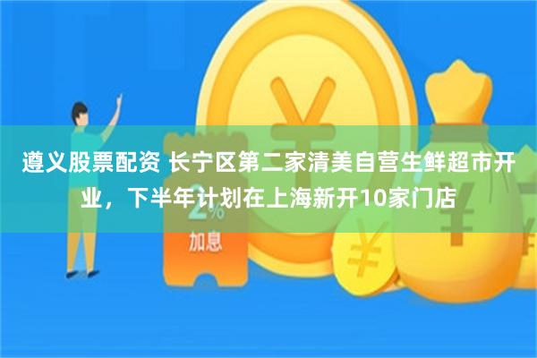 遵义股票配资 长宁区第二家清美自营生鲜超市开业,下半年计划在上海新开10家门店