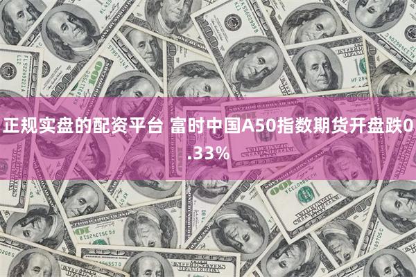 正规实盘的配资平台 富时中国A50指数期货开盘跌0.33%