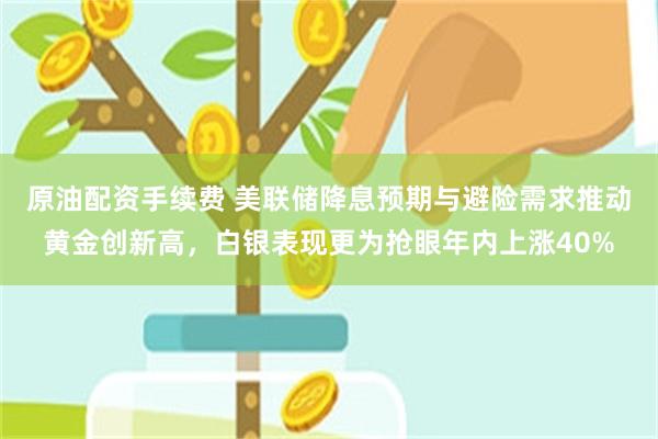 原油配资手续费 美联储降息预期与避险需求推动黄金创新高,白银表现更为抢眼年内上涨40%