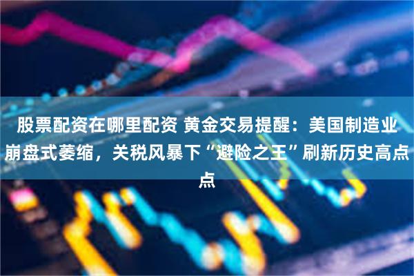 股票配资在哪里配资 黄金交易提醒：美国制造业崩盘式萎缩，关税风暴下“避险之王”刷新历史高点