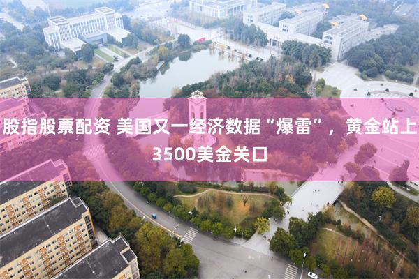 股指股票配资 美国又一经济数据“爆雷”，黄金站上3500美金关口