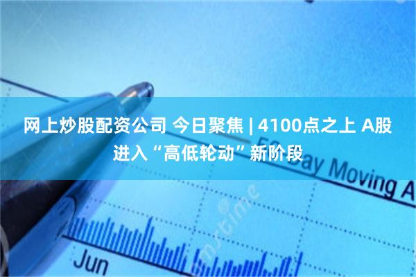 网上炒股配资公司 今日聚焦 | 4100点之上 A股进入“高低轮动”新阶段