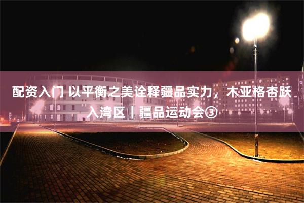 配资入门 以平衡之美诠释疆品实力,木亚格杏跃入湾区|疆品运动会③
