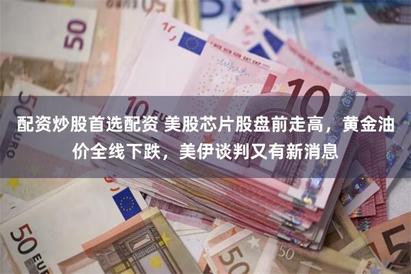 配资炒股首选配资 美股芯片股盘前走高，黄金油价全线下跌，美伊谈判又有新消息