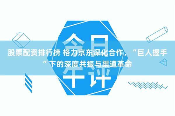 股票配资排行榜 格力京东深化合作，“巨人握手”下的深度共振与渠道革命