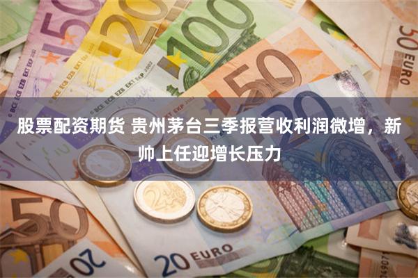 股票配资期货 贵州茅台三季报营收利润微增，新帅上任迎增长压力