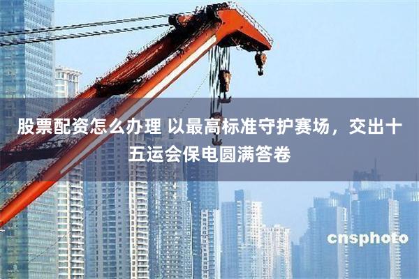 股票配资怎么办理 以最高标准守护赛场，交出十五运会保电圆满答卷