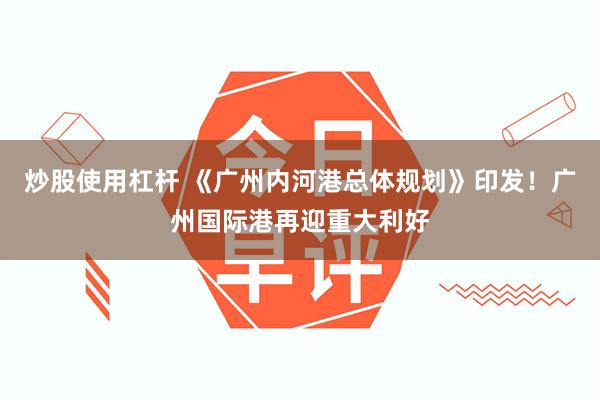 炒股使用杠杆 《广州内河港总体规划》印发！广州国际港再迎重大利好