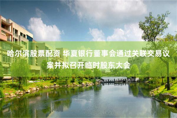 哈尔滨股票配资 华夏银行董事会通过关联交易议案并拟召开临时股东大会