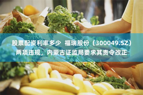 股票配资利率多少  福瑞股份（300049.SZ）两项违规，内蒙古证监局要求其责令改正