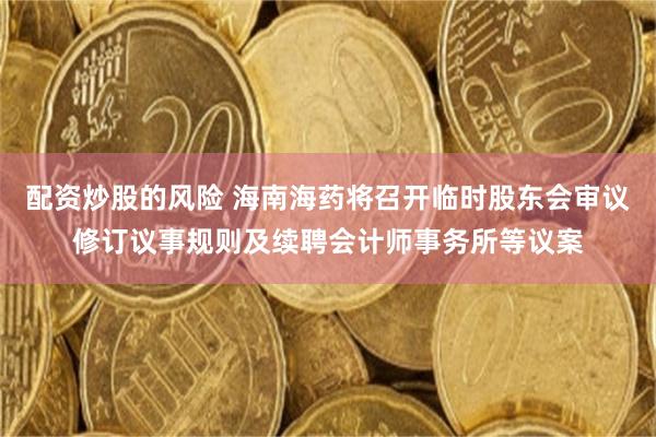配资炒股的风险 海南海药将召开临时股东会审议修订议事规则及续聘会计师事务所等议案