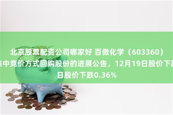 北京股票配资公司哪家好 百傲化学（603360）披露以集中竞价方式回购股份的进展公告，12月19日股价下跌0.36%