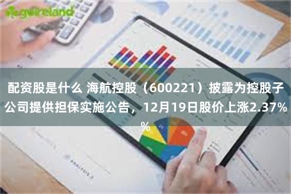 配资股是什么 海航控股（600221）披露为控股子公司提供担保实施公告，12月19日股价上涨2.37%