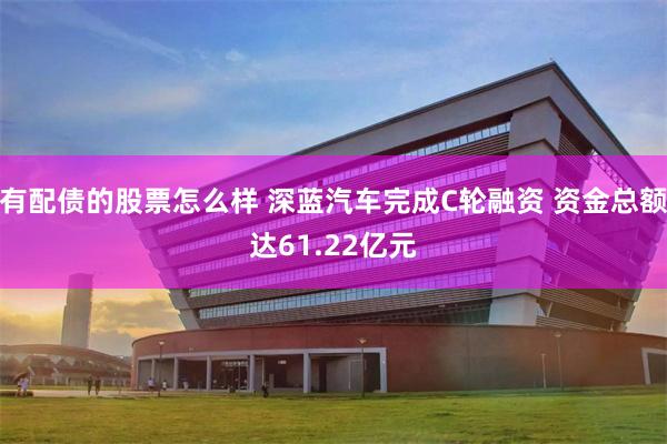 有配债的股票怎么样 深蓝汽车完成C轮融资 资金总额达61.22亿元