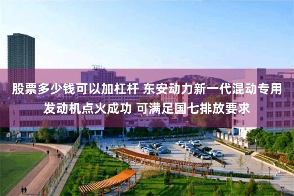 股票多少钱可以加杠杆 东安动力新一代混动专用发动机点火成功 可满足国七排放要求