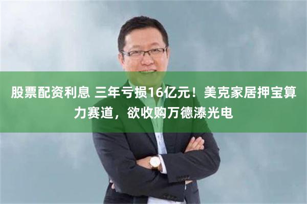 股票配资利息 三年亏损16亿元！美克家居押宝算力赛道，欲收购万德溙光电
