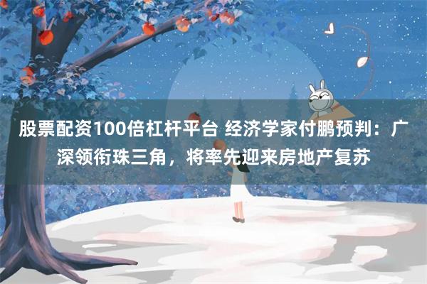 股票配资100倍杠杆平台 经济学家付鹏预判：广深领衔珠三角，将率先迎来房地产复苏