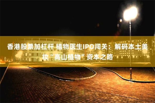 香港股票加杠杆 植物医生IPO闯关：解码本土美妆“高山植物”资本之路