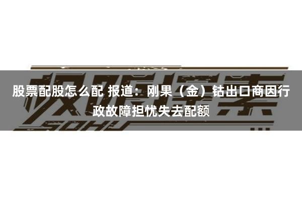 股票配股怎么配 报道：刚果（金）钴出口商因行政故障担忧失去配额