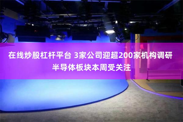 在线炒股杠杆平台 3家公司迎超200家机构调研 半导体板块本周受关注