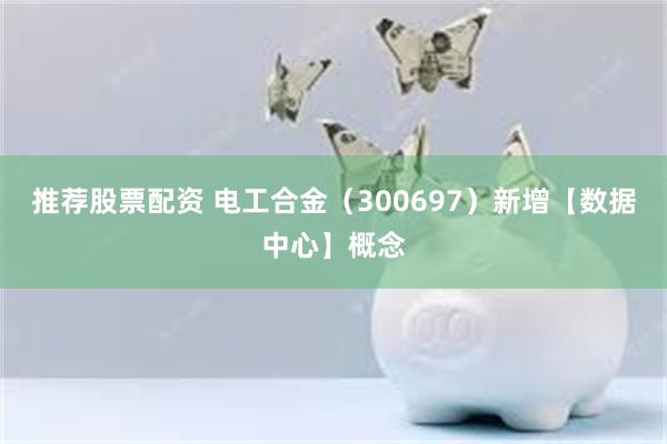 推荐股票配资 电工合金（300697）新增【数据中心】概念