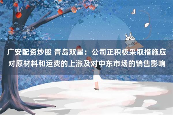 广安配资炒股 青岛双星:公司正积极采取措施应对原材料和运费的上涨及对中东市场的销售影响