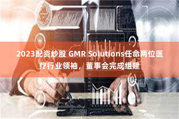 2023配资炒股 GMR Solutions任命两位医疗行业领袖，董事会完成组建
