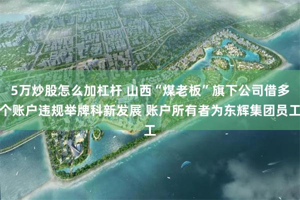 5万炒股怎么加杠杆 山西“煤老板”旗下公司借多个账户违规举牌科新发展 账户所有者为东辉集团员工