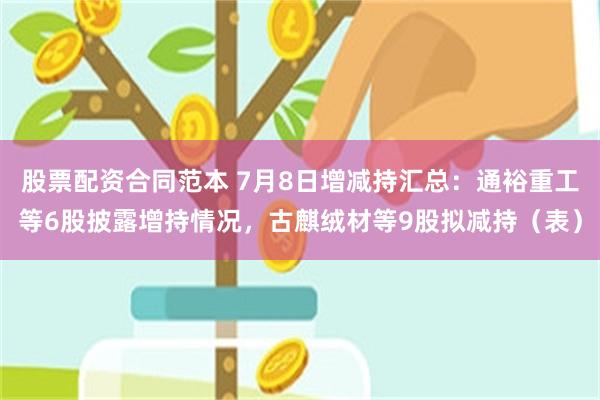 股票配资合同范本 7月8日增减持汇总：通裕重工等6股披露增持情况，古麒绒材等9股拟减持（表）