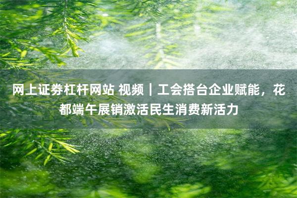 网上证劵杠杆网站 视频|工会搭台企业赋能,花都端午展销激活民生消费新活力