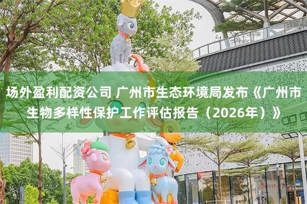 场外盈利配资公司 广州市生态环境局发布《广州市生物多样性保护工作评估报告(2026年)》
