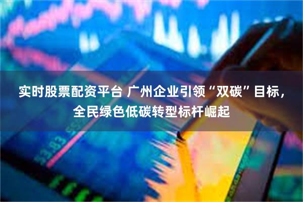 实时股票配资平台 广州企业引领“双碳”目标，全民绿色低碳转型标杆崛起