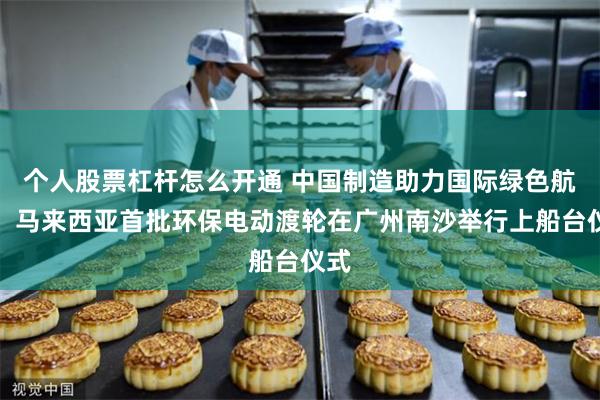 个人股票杠杆怎么开通 中国制造助力国际绿色航运！马来西亚首批环保电动渡轮在广州南沙举行上船台仪式