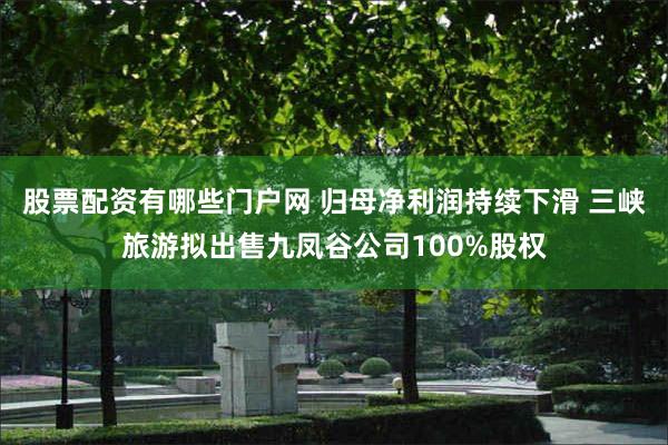 股票配资有哪些门户网 归母净利润持续下滑 三峡旅游拟出售九凤谷公司100%股权