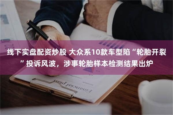 线下实盘配资炒股 大众系10款车型陷“轮胎开裂”投诉风波,涉事轮胎样本检测结果出炉