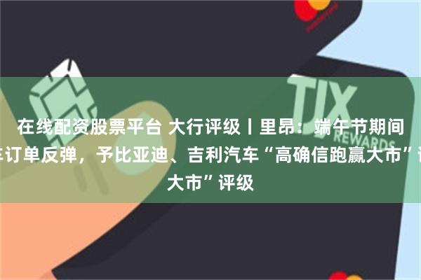 在线配资股票平台 大行评级丨里昂：端午节期间汽车订单反弹，予比亚迪、吉利汽车“高确信跑赢大市”评级