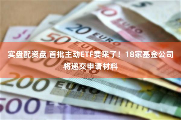 实盘配资盘 首批主动ETF要来了！18家基金公司将递交申请材料