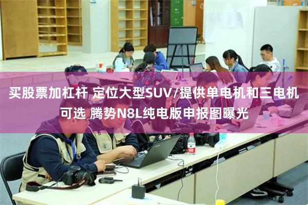 买股票加杠杆 定位大型SUV/提供单电机和三电机可选 腾势N8L纯电版申报图曝光