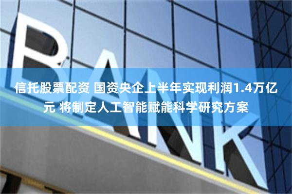 信托股票配资 国资央企上半年实现利润1.4万亿元 将制定人工智能赋能科学研究方案