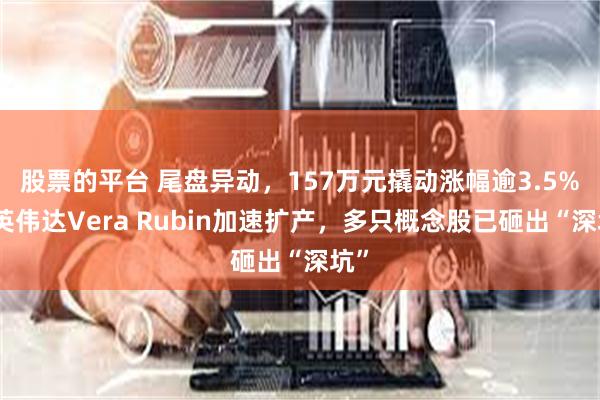 股票的平台 尾盘异动，157万元撬动涨幅逾3.5%！英伟达Vera Rubin加速扩产，多只概念股已砸出“深坑”