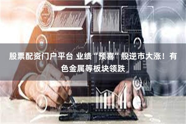 股票配资门户平台 业绩“预喜”股逆市大涨！有色金属等板块领跌