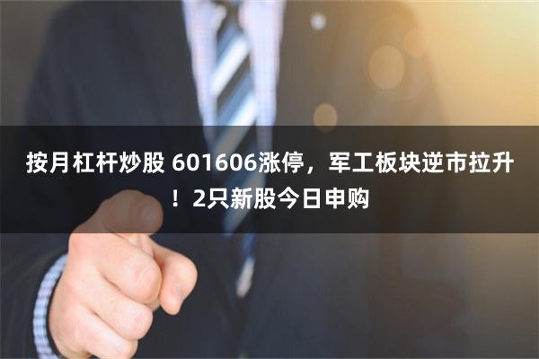 按月杠杆炒股 601606涨停，军工板块逆市拉升！2只新股今日申购