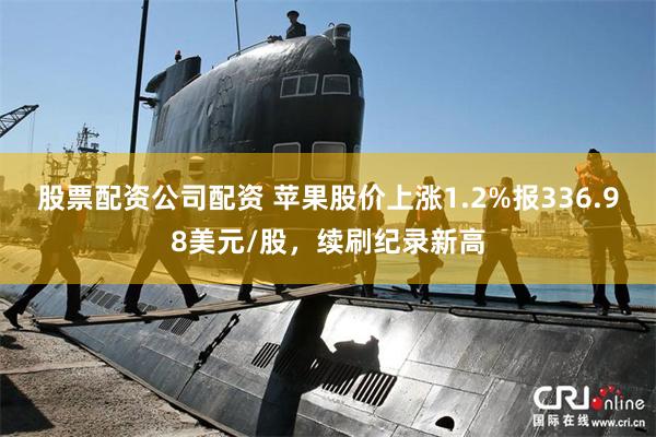 股票配资公司配资 苹果股价上涨1.2%报336.98美元/股，续刷纪录新高