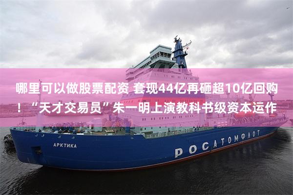 哪里可以做股票配资 套现44亿再砸超10亿回购！“天才交易员”朱一明上演教科书级资本运作