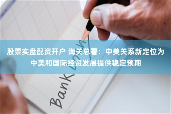 股票实盘配资开户 海关总署：中美关系新定位为中美和国际经贸发展提供稳定预期