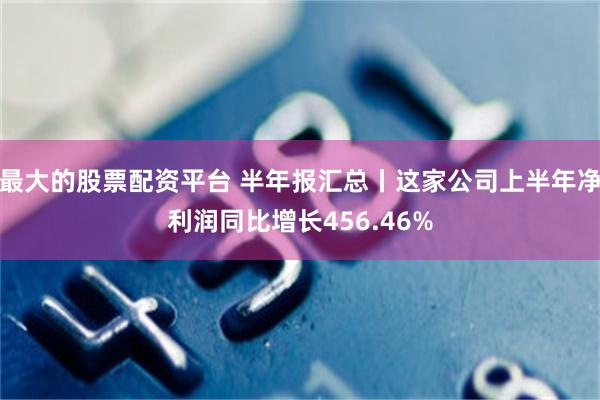 最大的股票配资平台 半年报汇总丨这家公司上半年净利润同比增长456.46%